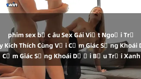 phim sex bắc âu Sex Gái Việt Ngoại Trời: Trải Nghiệm Đầy Kích Thích Cùng Với Cảm Giác Sảng Khoái Dưới Bầu Trời Xanh