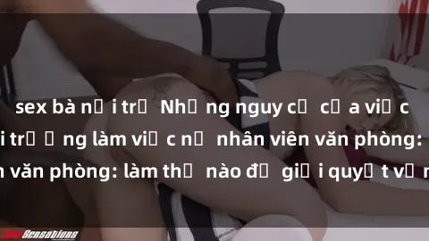 sex bà nội trợ Những nguy cơ của việc kích dục trong môi trường làm việc nữ nhân viên văn phòng: làm thế nào để giải quyết vấn đề này?