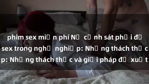 phim sex miễn phí Nữ cảnh sát phải đối mặt với vấn đề sex trong nghề nghiệp: Những thách thức và giải pháp đề xuất