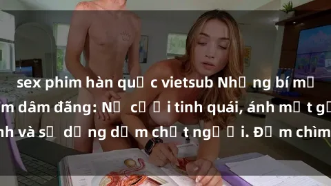 sex phim hàn quốc vietsub Những bí mật của gái Việt Nam dâm đãng: Nụ cười tinh quái, ánh mắt gợi tình và sự dụng dẫm chết người. Đắm chìm trong vòng xoay đam mê!
