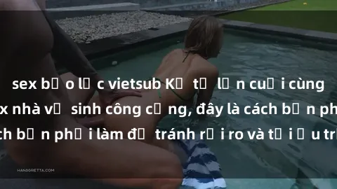 sex bạo lực vietsub Kể từ lần cuối cùng bạn thực hành sex nhà vệ sinh công cộng, đây là cách bạn phải làm để tránh rủi ro và tối ưu trải nghiệm.