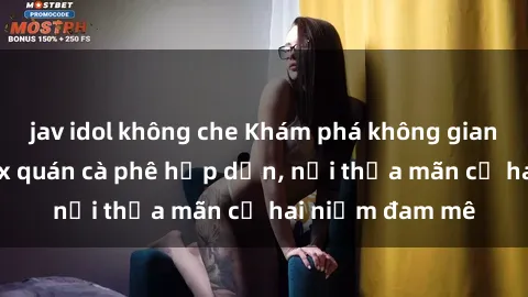 jav idol không che Khám phá không gian độc đáo tại sex quán cà phê hấp dẫn, nơi thỏa mãn cả hai niềm đam mê
