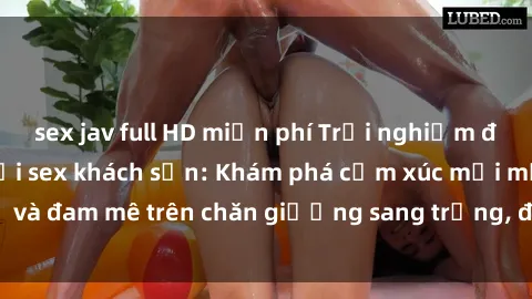 sex jav full HD miễn phí Trải nghiệm đỉnh cao tình yêu tại sex khách sạn: Khám phá cảm xúc mới mẻ và đam mê trên chăn giường sang trọng, độc đáo, không giới hạn.