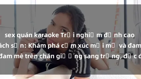 sex quán karaoke Trải nghiệm đỉnh cao tình yêu tại sex khách sạn: Khám phá cảm xúc mới mẻ và đam mê trên chăn giường sang trọng, độc đáo, không giới hạn.