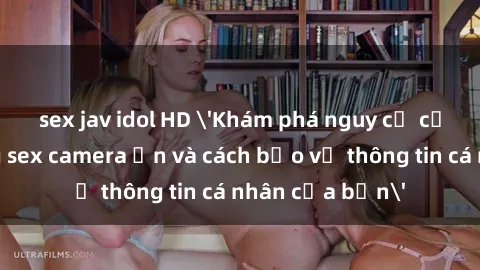 sex jav idol HD 'Khám phá nguy cơ của việc sử dụng sex camera ẩn và cách bảo vệ thông tin cá nhân của bạn'