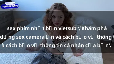sex phim nhật bản vietsub 'Khám phá nguy cơ của việc sử dụng sex camera ẩn và cách bảo vệ thông tin cá nhân của bạn'