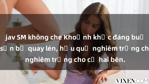 jav SM không che Khoảnh khắc đáng buồn: Sex khách sạn bị quay lén, hậu quả nghiêm trọng cho cả hai bên.