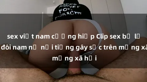 sex việt nam cưỡng hiếp Clip sex bị lộ của đôi nam nữ nổi tiếng gây sốc trên mạng xã hội