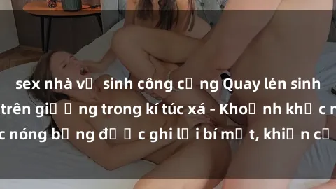 sex nhà vệ sinh công cộng Quay lén sinh viên làm tình ngay trên giường trong kí túc xá - Khoảnh khắc nóng bỏng được ghi lại bí mật, khiến cả trường học xôn xao.