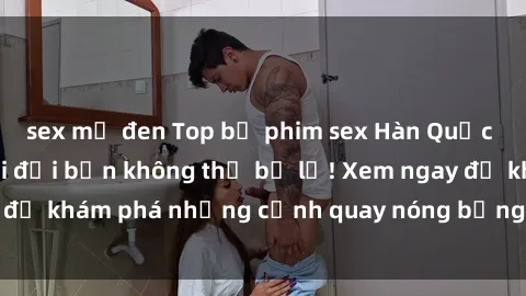 sex mỹ đen Top bộ phim sex Hàn Quốc hot nhất mọi thời đại bạn không thể bỏ lỡ! Xem ngay để khám phá những cảnh quay nóng bỏng, đầy nghẹt thở!
