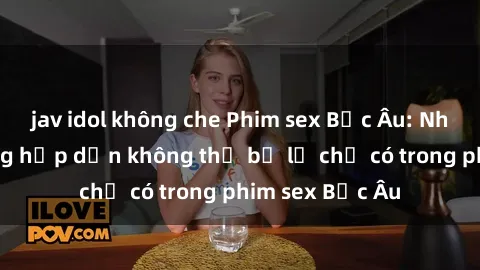 jav idol không che Phim sex Bắc Âu: Những cảnh nóng hấp dẫn không thể bỏ lỡ chỉ có trong phim sex Bắc Âu