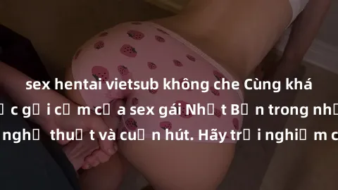sex hentai vietsub không che Cùng khám phá vẻ đẹp và sức gợi cảm của sex gái Nhật Bản trong những bộ phim đầy nghệ thuật và cuốn hút. Hãy trải nghiệm cảm xúc đầy mới mẻ và sống động từ những cảnh quay
