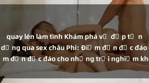 quay lén làm tình Khám phá vẻ đẹp tự nhiên và văn hóa đa dạng qua sex châu Phi: Điểm đến độc đáo cho những trải nghiệm khó quên