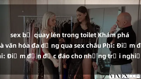 sex bị quay lén trong toilet Khám phá vẻ đẹp tự nhiên và văn hóa đa dạng qua sex châu Phi: Điểm đến độc đáo cho những trải nghiệm khó quên