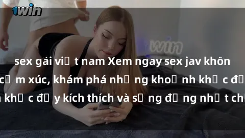 sex gái việt nam Xem ngay sex jav không che để thỏa mãn cảm xúc, khám phá những khoảnh khắc đầy kích thích và sống động nhất chỉ trong click!