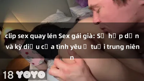 clip sex quay lén Sex gái già: Sự hấp dẫn và kỳ diệu của tình yêu ở tuổi trung niên