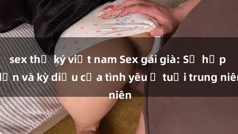 sex thư ký việt nam Sex gái già: Sự hấp dẫn và kỳ diệu của tình yêu ở tuổi trung niên