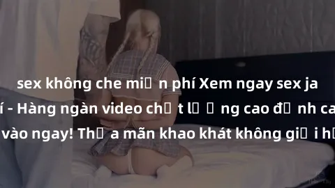 sex không che miễn phí Xem ngay sex jav full HD miễn phí - Hàng ngàn video chất lượng cao đỉnh cao chỉ cần click vào ngay! Thỏa mãn khao khát không giới hạn, đón chờ những trải nghiệm mới lạ!