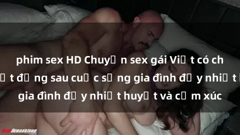 phim sex HD Chuyện sex gái Việt có chồng: Những bí mật đằng sau cuộc sống gia đình đầy nhiệt huyết và cảm xúc