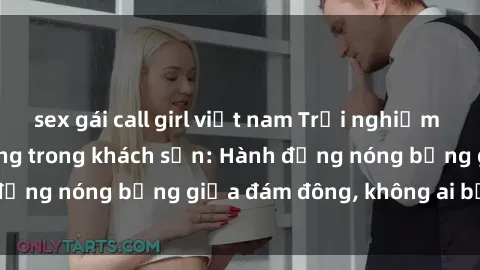 sex gái call girl việt nam Trải nghiệm sex sinh viên sôi động trong khách sạn: Hành động nóng bỏng giữa đám đông, không ai bị bỏ lỡ