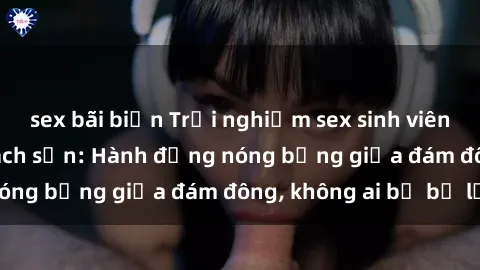 sex bãi biển Trải nghiệm sex sinh viên sôi động trong khách sạn: Hành động nóng bỏng giữa đám đông, không ai bị bỏ lỡ