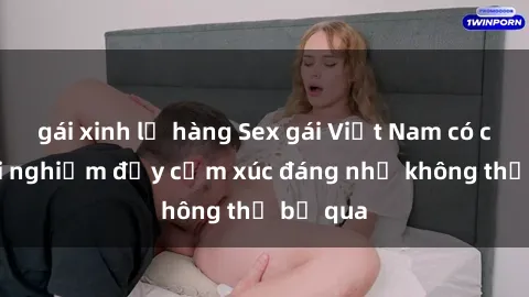 gái xinh lộ hàng Sex gái Việt Nam có con: Trải nghiệm đầy cảm xúc đáng nhớ không thể bỏ qua