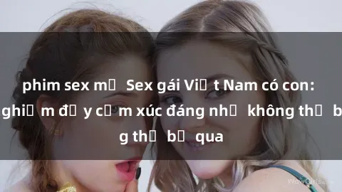 phim sex mỹ Sex gái Việt Nam có con: Trải nghiệm đầy cảm xúc đáng nhớ không thể bỏ qua
