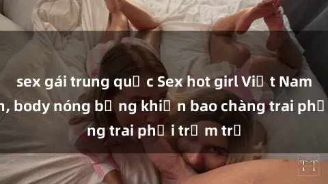 sex gái trung quốc Sex hot girl Việt Nam: Mặt xinh, body nóng bỏng khiến bao chàng trai phải trầm trồ