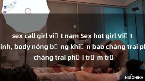 sex call girl việt nam Sex hot girl Việt Nam: Mặt xinh, body nóng bỏng khiến bao chàng trai phải trầm trồ