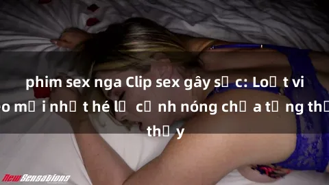 phim sex nga Clip sex gây sốc: Loạt video mới nhất hé lộ cảnh nóng chưa từng thấy