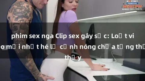 phim sex nga Clip sex gây sốc: Loạt video mới nhất hé lộ cảnh nóng chưa từng thấy