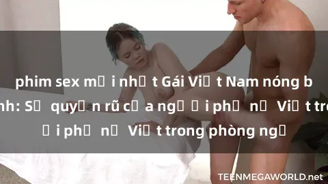 phim sex mới nhất Gái Việt Nam nóng bỏng khi làm tình: Sự quyến rũ của người phụ nữ Việt trong phòng ngủ