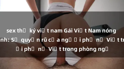 sex thư ký việt nam Gái Việt Nam nóng bỏng khi làm tình: Sự quyến rũ của người phụ nữ Việt trong phòng ngủ