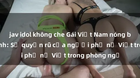 jav idol không che Gái Việt Nam nóng bỏng khi làm tình: Sự quyến rũ của người phụ nữ Việt trong phòng ngủ
