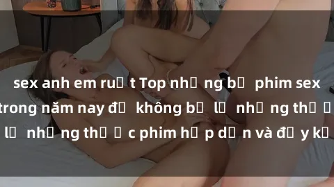 sex anh em ruột Top những bộ phim sex hay nhất nên xem trong năm nay để không bỏ lỡ những thước phim hấp dẫn và đầy kịch tính.
