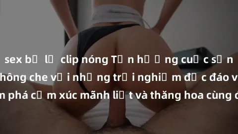 sex bị lộ clip nóng Tận hưởng cuộc sống tình dục online không che với những trải nghiệm độc đáo và mới lạ. Khám phá cảm xúc mãnh liệt và thăng hoa cùng đối tác tại các trang web chuyên nghiệp.