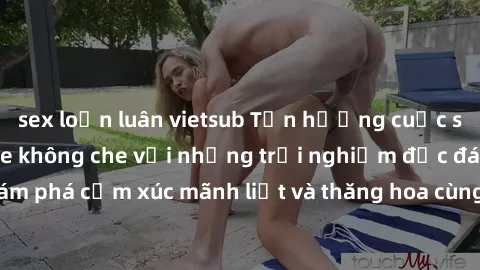 sex loạn luân vietsub Tận hưởng cuộc sống tình dục online không che với những trải nghiệm độc đáo và mới lạ. Khám phá cảm xúc mãnh liệt và thăng hoa cùng đối tác tại các trang web chuyên nghiệp.