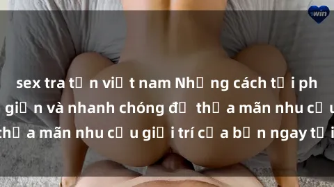 sex tra tấn việt nam Những cách tải phim sex về máy đơn giản và nhanh chóng để thỏa mãn nhu cầu giải trí của bạn ngay tại nhà