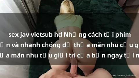 sex jav vietsub hd Những cách tải phim sex về máy đơn giản và nhanh chóng để thỏa mãn nhu cầu giải trí của bạn ngay tại nhà