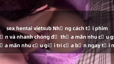 sex hentai vietsub Những cách tải phim sex về máy đơn giản và nhanh chóng để thỏa mãn nhu cầu giải trí của bạn ngay tại nhà