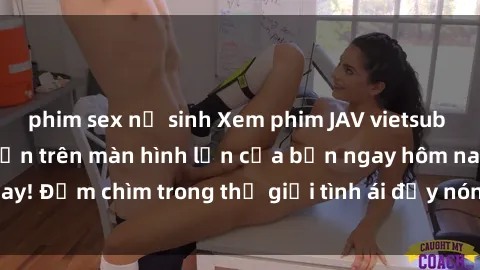 phim sex nữ sinh Xem phim JAV vietsub mới nhất và hấp dẫn trên màn hình lớn của bạn ngay hôm nay! Đắm chìm trong thế giới tình ái đầy nóng bỏng và kích thích.