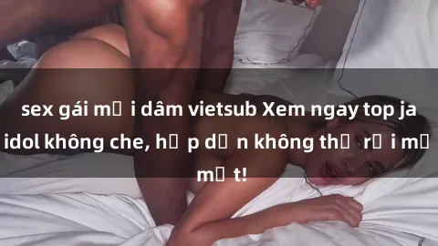 sex gái mại dâm vietsub Xem ngay top jav idol không che, hấp dẫn không thể rời mắt!