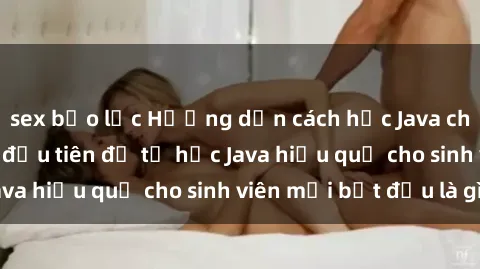 sex bạo lực Hướng dẫn cách học Java cho sinh viên: Bước đầu tiên để tự học Java hiệu quả cho sinh viên mới bắt đầu là gì?
