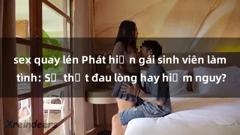sex quay lén Phát hiện gái sinh viên làm tình: Sự thật đau lòng hay hiểm nguy?