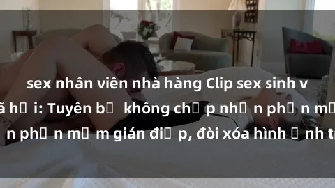 sex nhân viên nhà hàng Clip sex sinh viên gây sốt mạng xã hội: Tuyên bố không chấp nhận phần mềm gián điệp, đòi xóa hình ảnh trên internet