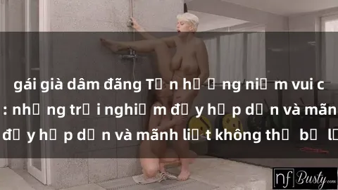 gái già dâm đãng Tận hưởng niềm vui của sex với gái trẻ: những trải nghiệm đầy hấp dẫn và mãnh liệt không thể bỏ lỡ