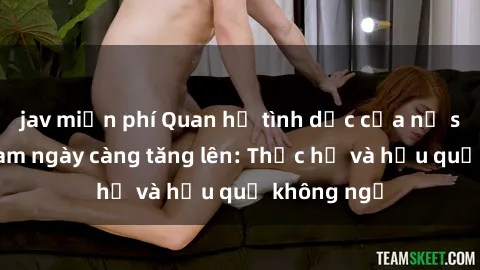 jav miễn phí Quan hệ tình dục của nữ sinh Việt Nam ngày càng tăng lên: Thực hư và hậu quả không ngờ