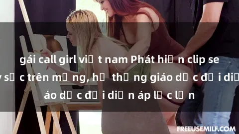 gái call girl việt nam Phát hiện clip sex nữ sinh gây sốc trên mạng, hệ thống giáo dục đối diện áp lực lớn