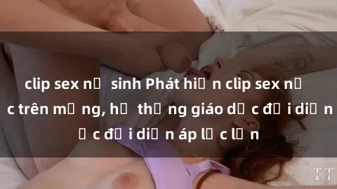clip sex nữ sinh Phát hiện clip sex nữ sinh gây sốc trên mạng, hệ thống giáo dục đối diện áp lực lớn