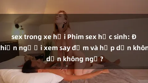 sex trong xe hơi Phim sex học sinh: Điều gì khiến người xem say đắm và hấp dẫn không ngờ?